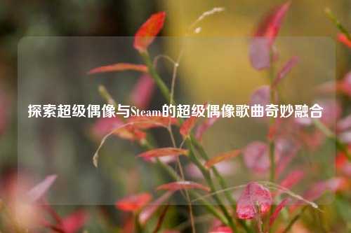 探索超级偶像与Steam的超级偶像歌曲奇妙融合