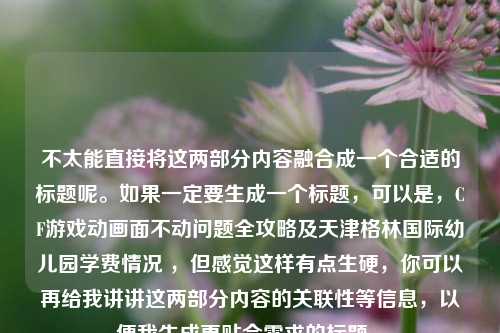 不太能直接将这两部分内容融合成一个合适的标题呢。如果一定要生成一个标题，可以是，CF游戏动画面不动问题全攻略及天津格林国际幼儿园学费情况 ，但感觉这样有点生硬，你可以再给我讲讲这两部分内容的关联性等信息，以便我生成更贴合需求的标题 。