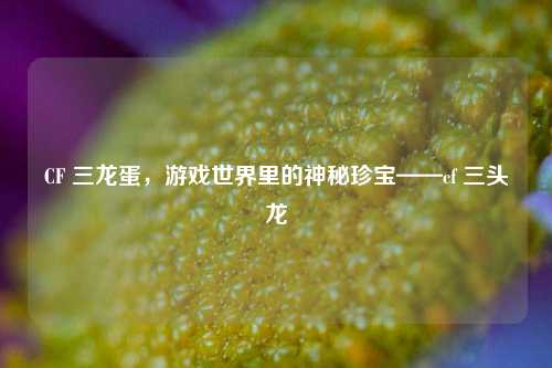 CF 三龙蛋,游戏世界里的神秘珍宝——cf 三头龙