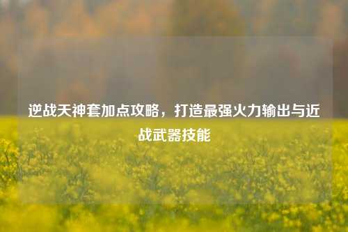逆战天神套加点攻略，打造最强火力输出与近战武器技能