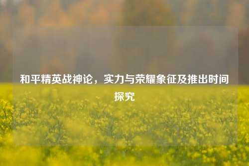 和平精英战神论,实力与荣耀象征及推出时间探究