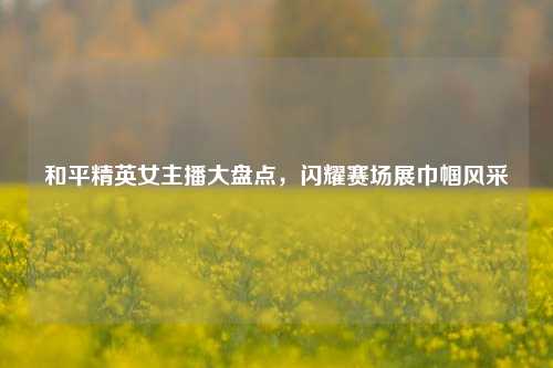 和平精英女主播大盘点，闪耀赛场展巾帼风采