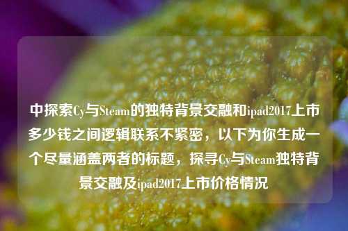 中探索Cy与Steam的独特背景交融和ipad2017上市多少钱之间逻辑联系不紧密,以下为你生成一个尽量涵盖两者的标题,探寻Cy与Steam独特背景交融及ipad2017上市价格情况