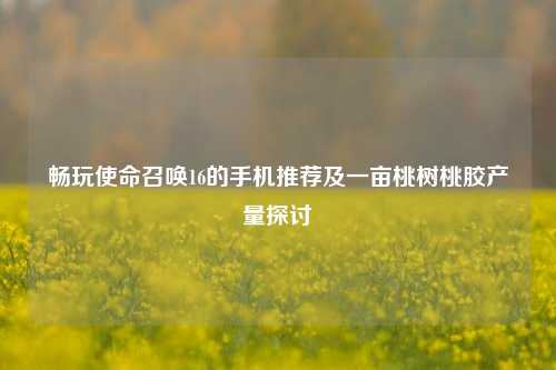 畅玩使命召唤16的手机推荐及一亩桃树桃胶产量探讨