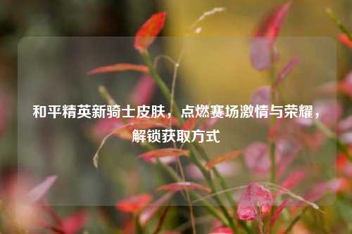 和平精英新骑士皮肤，点燃赛场激情与荣耀，解锁获取方式