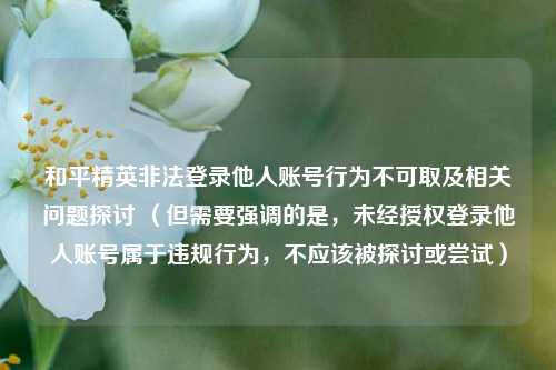和平精英非法登录他人账号行为不可取及相关问题探讨 （但需要强调的是，未经授权登录他人账号属于违规行为，不应该被探讨或尝试）
