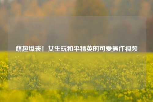 萌趣爆表!女生玩和平精英的可爱操作视频