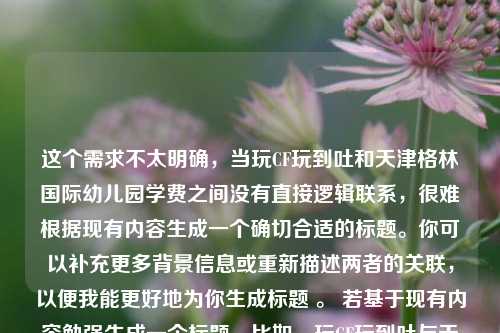 这个需求不太明确，当玩CF玩到吐和天津格林国际幼儿园学费之间没有直接逻辑联系，很难根据现有内容生成一个确切合适的标题。你可以补充更多背景信息或重新描述两者的关联，以便我能更好地为你生成标题 。 若基于现有内容勉强生成一个标题，比如，玩CF玩到吐与天津格林国际幼儿园学费的别样关联 ，你看看是否符合你心中的预期，如果不符合，你可以进一步给我说明具体要求。