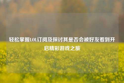 轻松掌握LOL订阅及探讨其是否会被好友看到开启精彩游戏之旅