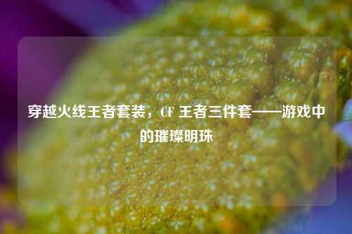 穿越火线王者套装,CF 王者三件套——游戏中的璀璨明珠