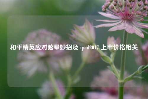 和平精英应对眩晕妙招及 ipad2017 上市价格相关