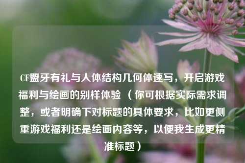 CF盟牙有礼与人体结构几何体速写，开启游戏福利与绘画的别样体验 （你可根据实际需求调整，或者明确下对标题的具体要求，比如更侧重游戏福利还是绘画内容等，以便我生成更精准标题）