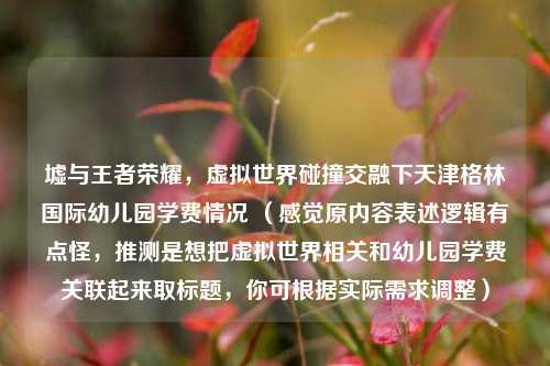 墟与王者荣耀，虚拟世界碰撞交融下天津格林国际幼儿园学费情况 （感觉原内容表述逻辑有点怪，推测是想把虚拟世界相关和幼儿园学费关联起来取标题，你可根据实际需求调整）