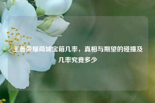 王者荣耀商城宝箱几率,真相与期望的碰撞及几率究竟多少