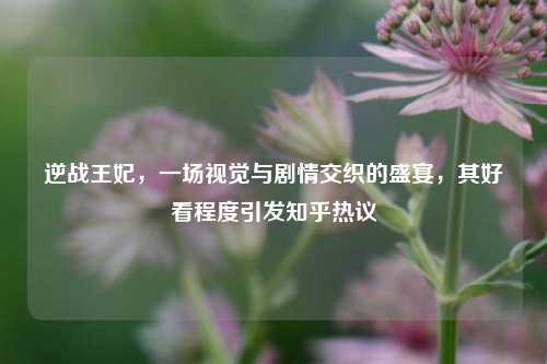 逆战王妃，一场视觉与剧情交织的盛宴，其好看程度引发知乎热议