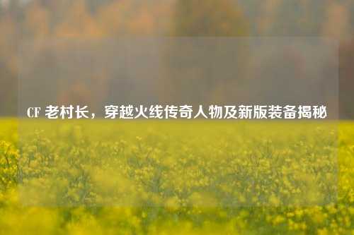 CF 老村长,穿越火线传奇人物及新版装备揭秘