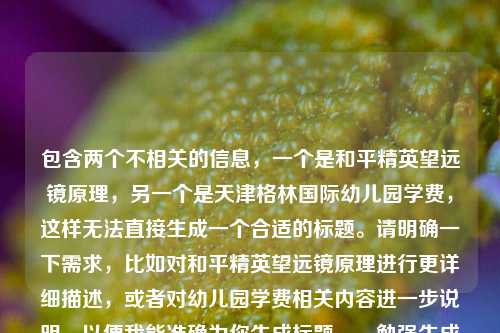 包含两个不相关的信息,一个是和平精英望远镜原理,另一个是天津格林国际幼儿园学费,这样无法直接生成一个合适的标题。请明确一下需求,比如对和平精英望远镜原理进行更详细描述,或者对幼儿园学费相关内容进一步说明,以便我能准确为你生成标题。,勉强生成一个标题,可以是,和平精英望远镜原理与天津格林国际幼儿园学费相关探秘 但这样可能不太符合你原本的期望,你可以补充信息后让我继续为你优化。