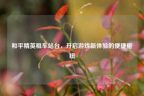 和平精英租车站台,开启游戏新体验的便捷枢纽