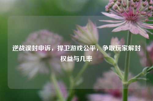 逆战误封申诉,捍卫游戏公平,争取玩家解封权益与几率