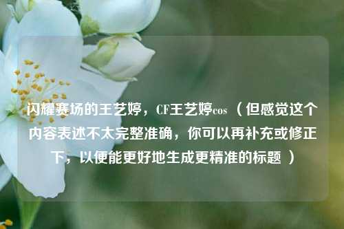 闪耀赛场的王艺婷,CF王艺婷cos (但感觉这个内容表述不太完整准确,你可以再补充或修正下,以便能更好地生成更精准的标题 )