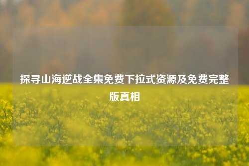 探寻山海逆战全集免费下拉式资源及免费完整版真相