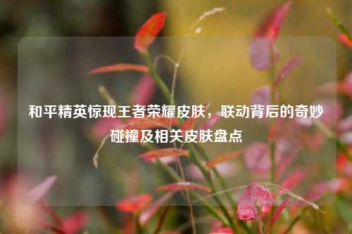 和平精英惊现王者荣耀皮肤,联动背后的奇妙碰撞及相关皮肤盘点