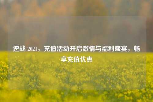 逆战 2021，充值活动开启激情与福利盛宴，畅享充值优惠