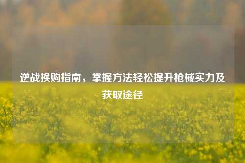 逆战换购指南,掌握方法轻松提升枪械实力及获取途径
