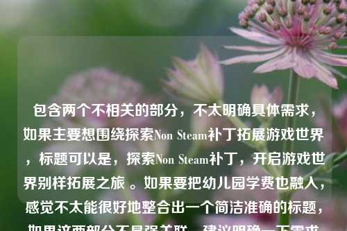 包含两个不相关的部分，不太明确具体需求，如果主要想围绕探索Non Steam补丁拓展游戏世界，标题可以是，探索Non Steam补丁，开启游戏世界别样拓展之旅 。如果要把幼儿园学费也融入，感觉不太能很好地整合出一个简洁准确的标题，如果这两部分不是强关联，建议明确一下需求以便更精准拟题。
