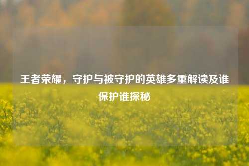 王者荣耀,守护与被守护的英雄多重解读及谁保护谁探秘