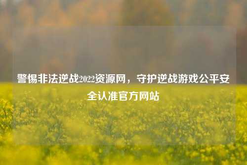 警惕非法逆战2022资源网,守护逆战游戏公平安全认准官方网站