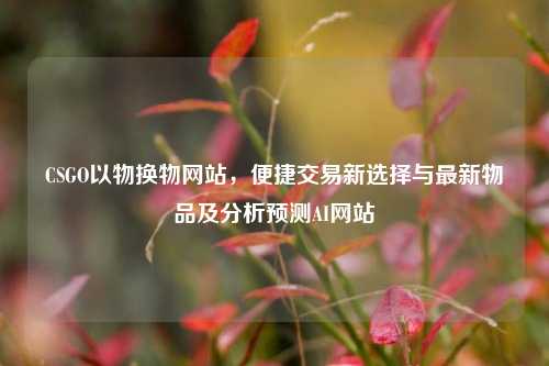 CSGO以物换物网站,便捷交易新选择与最新物品及分析预测AI网站