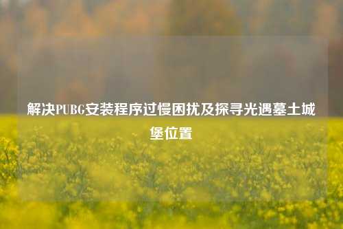 解决PUBG安装程序过慢困扰及探寻光遇墓土城堡位置
