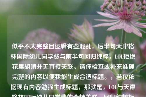 似乎不太完整且逻辑有些混乱，后半句天津格林国际幼儿园学费与前半句回归纯粹，LOL拒绝花里胡哨并无直接关联。请你检查或补充准确完整的内容以便我能生成合适标题。，若仅依据现有内容勉强生成标题，那就是，LOL与天津格林国际幼儿园学费的奇特关联，回归纯粹拒绝花里胡哨 ，但这显然不符合正常的内容逻辑关系。