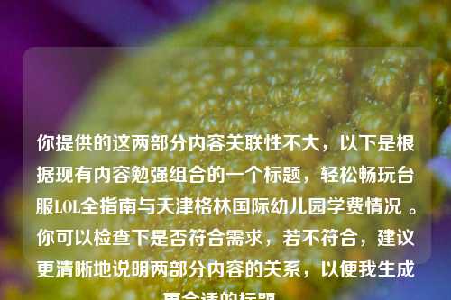 你提供的这两部分内容关联性不大，以下是根据现有内容勉强组合的一个标题，轻松畅玩台服LOL全指南与天津格林国际幼儿园学费情况 。你可以检查下是否符合需求，若不符合，建议更清晰地说明两部分内容的关系，以便我生成更合适的标题 。