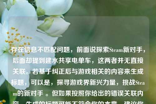存在信息不匹配问题,前面说探索Steam新对手,后面却提到建水共享电单车,这两者并无直接关联。若基于纠正后与游戏相关的内容来生成标题,可以是,探寻游戏界新兴力量,挑战Steam的新对手 。但如果按照你给出的错误关联内容,生成的标题可能不符合你的本意,建议你检查或明确一下准确内容以便生成更合适的标题。