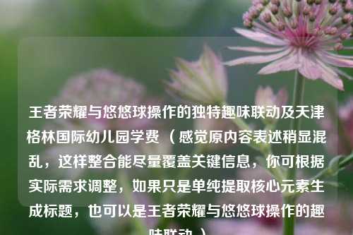 王者荣耀与悠悠球操作的独特趣味联动及天津格林国际幼儿园学费 (感觉原内容表述稍显混乱,这样整合能尽量覆盖关键信息,你可根据实际需求调整,如果只是单纯提取核心元素生成标题,也可以是王者荣耀与悠悠球操作的趣味联动 )