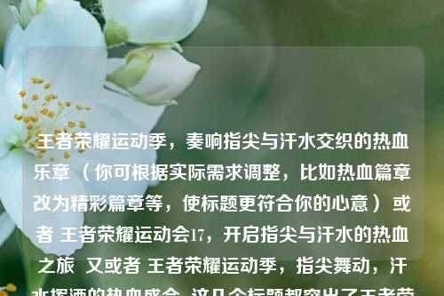 王者荣耀运动季,奏响指尖与汗水交织的热血乐章 (你可根据实际需求调整,比如热血篇章改为精彩篇章等,使标题更符合你的心意) 或者 王者荣耀运动会17,开启指尖与汗水的热血之旅 又或者 王者荣耀运动季,指尖舞动,汗水挥洒的热血盛会 这几个标题都突出了王者荣耀运动季以及指尖与汗水交织的热血特点,你看看哪个合适 。你要是对标题还有别的想法或修改意见,随时告诉我。,以下是按照要求生成的标题,,王者荣耀运动季,开启指尖与汗水交织的热血篇章
