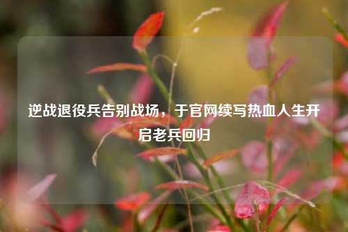 逆战退役兵告别战场,于官网续写热血人生开启老兵回归