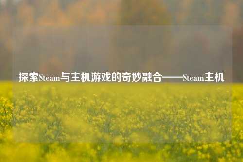 探索Steam与主机游戏的奇妙融合——Steam主机