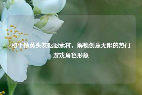 和平精英头发抠图素材,解锁创意无限的热门游戏角色形象