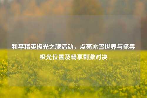 和平精英极光之旅活动,点亮冰雪世界与探寻极光位置及畅享刺激对决