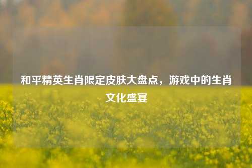 和平精英生肖限定皮肤大盘点，游戏中的生肖文化盛宴