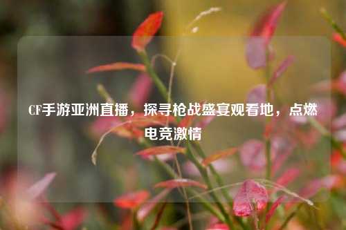 CF手游亚洲直播,探寻枪战盛宴观看地,点燃电竞激情