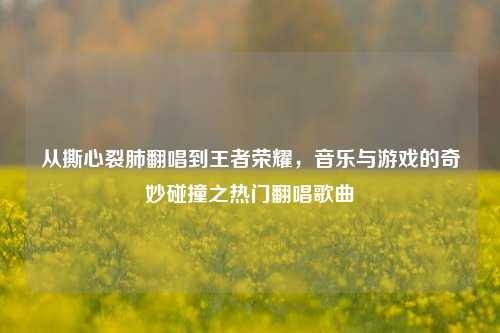 从撕心裂肺翻唱到王者荣耀，音乐与游戏的奇妙碰撞之热门翻唱歌曲