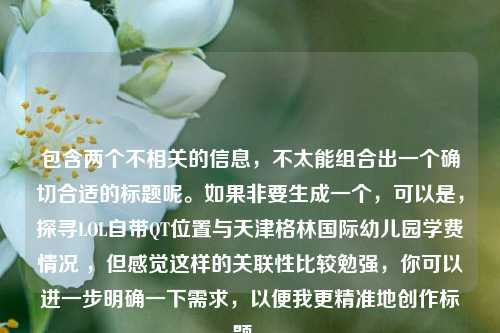 包含两个不相关的信息，不太能组合出一个确切合适的标题呢。如果非要生成一个，可以是，探寻LOL自带QT位置与天津格林国际幼儿园学费情况 ，但感觉这样的关联性比较勉强，你可以进一步明确一下需求，以便我更精准地创作标题 。