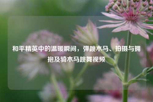 和平精英中的温暖瞬间,弹跳木马、拍摄与拥抱及骑木马跳舞视频