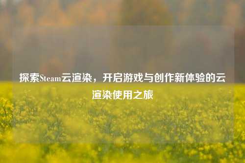 探索Steam云渲染，开启游戏与创作新体验的云渲染使用之旅