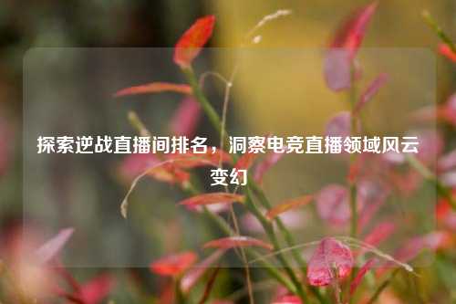 探索逆战直播间排名，洞察电竞直播领域风云变幻