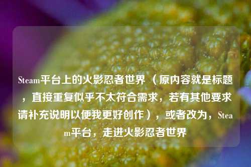 Steam平台上的火影忍者世界 （原内容就是标题，直接重复似乎不太符合需求，若有其他要求请补充说明以便我更好创作），或者改为，Steam平台，走进火影忍者世界